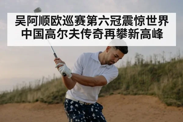 吴阿顺欧巡赛第六冠震惊世界 中国高尔夫传奇再攀新高峰