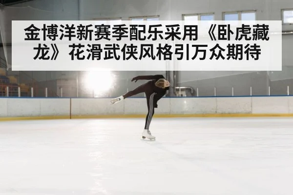 金博洋新赛季配乐采用《卧虎藏龙》花滑武侠风格引万众期待