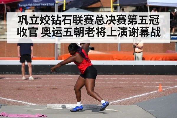 巩立姣钻石联赛总决赛第五冠收官 奥运五朝老将上演谢幕战