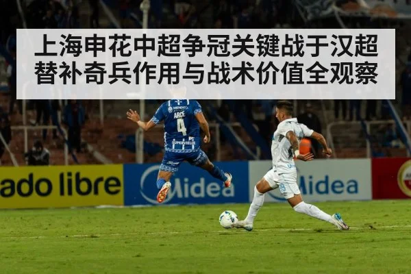 上海申花中超争冠关键战于汉超替补奇兵作用与战术价值全观察